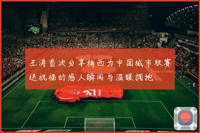 王涛首次分享梅西为中国城市联赛送祝福的感人瞬间与温暖拥抱