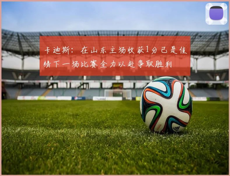 卡迪斯：在山东主场收获1分已是佳绩下一场比赛全力以赴争取胜利