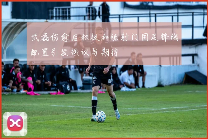武磊伤愈后积极加练射门国足锋线配置引发热议与期待
