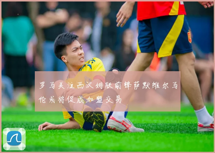 罗马关注西汉姆联前锋萨默维尔马伦或将促成加盟交易