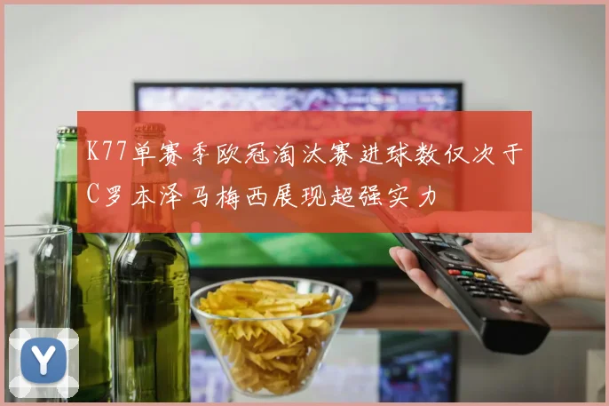 K77单赛季欧冠淘汰赛进球数仅次于C罗本泽马梅西展现超强实力