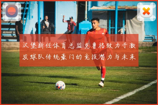 汉堡新任体育总监克鲁格致力于激发球队传统豪门的竞技潜力与未来发展