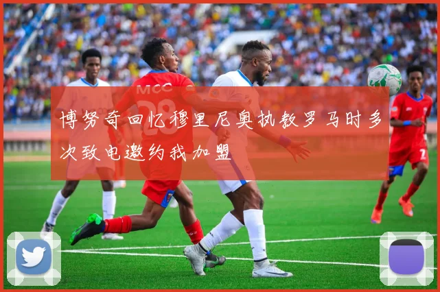 博努奇回忆穆里尼奥执教罗马时多次致电邀约我加盟