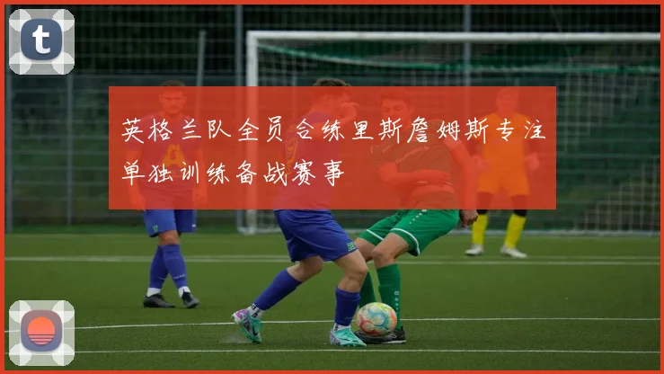 英格兰队全员合练里斯詹姆斯专注单独训练备战赛事