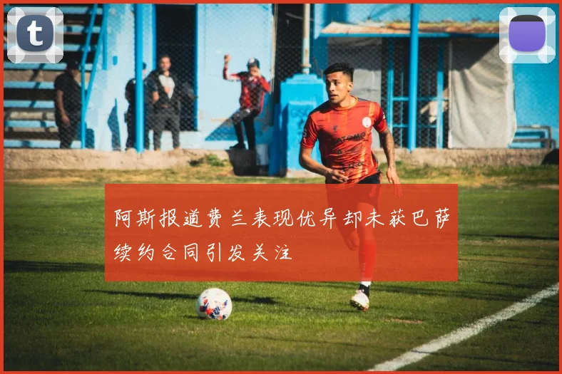阿斯报道费兰表现优异却未获巴萨续约合同引发关注