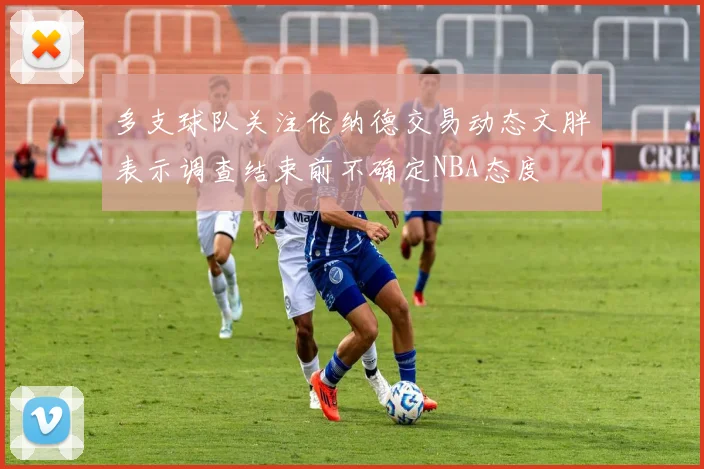 多支球队关注伦纳德交易动态文胖表示调查结束前不确定NBA态度