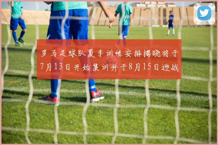 罗马足球队夏季训练安排揭晓将于7月13日开始集训并于8月15日迎战多特