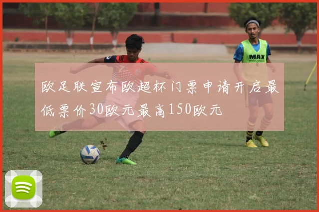 欧足联宣布欧超杯门票申请开启最低票价30欧元最高150欧元