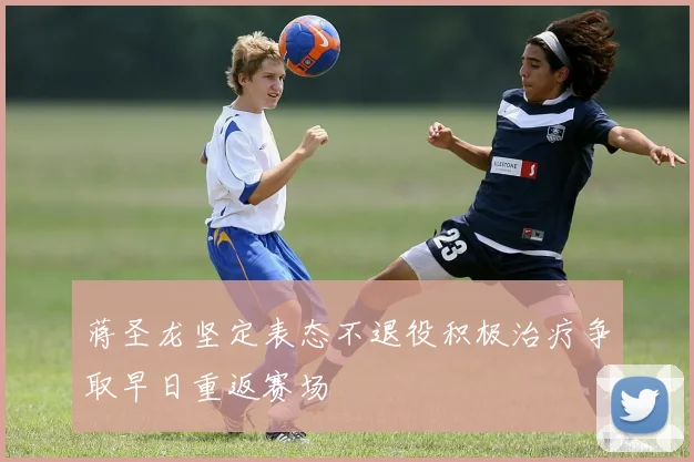 蒋圣龙坚定表态不退役积极治疗争取早日重返赛场
