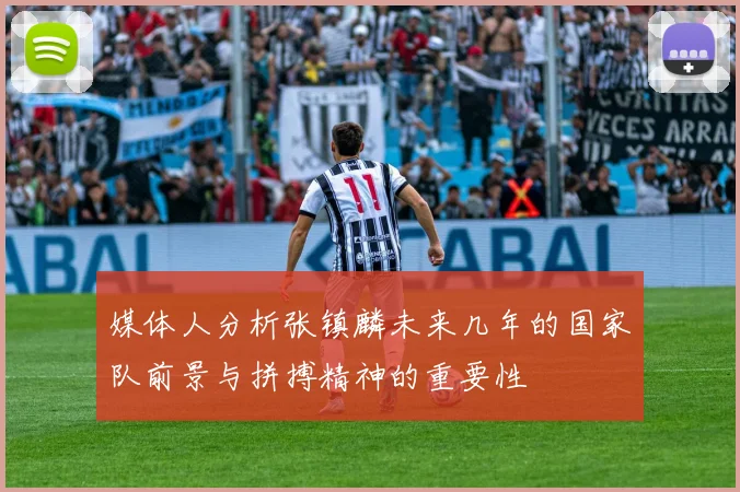 媒体人分析张镇麟未来几年的国家队前景与拼搏精神的重要性