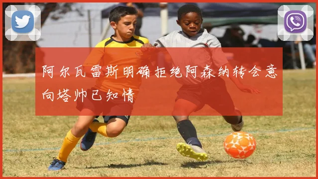 阿尔瓦雷斯明确拒绝阿森纳转会意向塔帅已知情