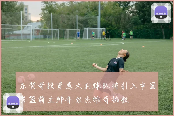 东契奇投资意大利球队将引入中国男篮前主帅乔尔杰维奇执教