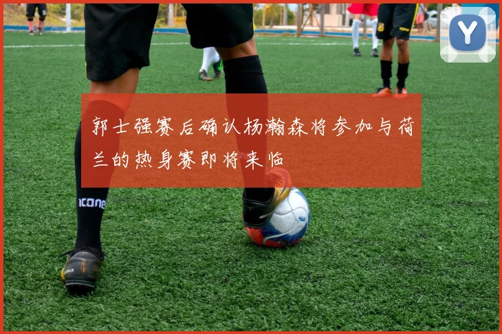 郭士强赛后确认杨瀚森将参加与荷兰的热身赛即将来临