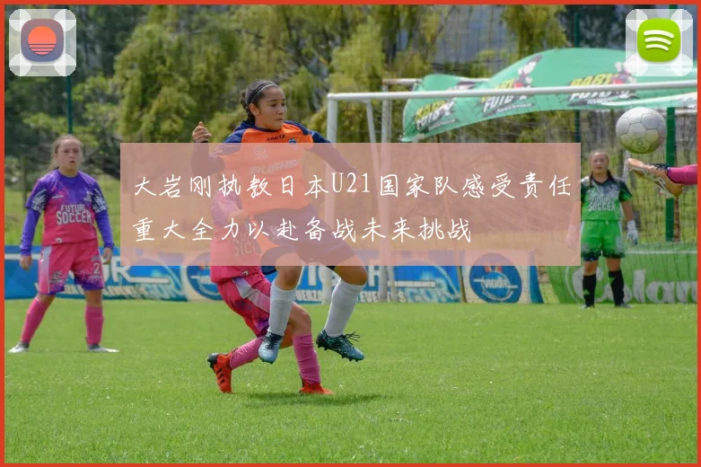 大岩刚执教日本U21国家队感受责任重大全力以赴备战未来挑战