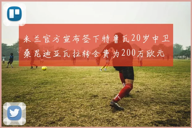 米兰官方宣布签下特鲁瓦20岁中卫桑昆迪亚瓦拉转会费为200万欧元